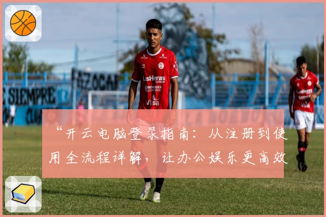 “开云电脑登录指南：从注册到使用全流程详解，让办公娱乐更高效”