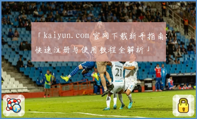 「kaiyun.com 官网下载新手指南：快速注册与使用教程全解析」