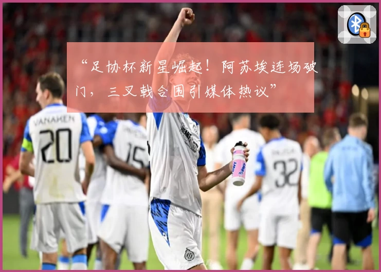 “足协杯新星崛起！阿苏埃连场破门，三叉戟合围引媒体热议”