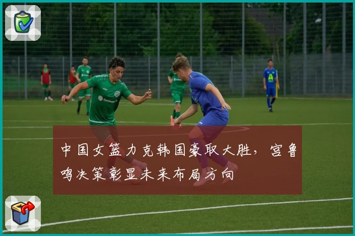中国女篮力克韩国豪取大胜，宫鲁鸣决策彰显未来布局方向