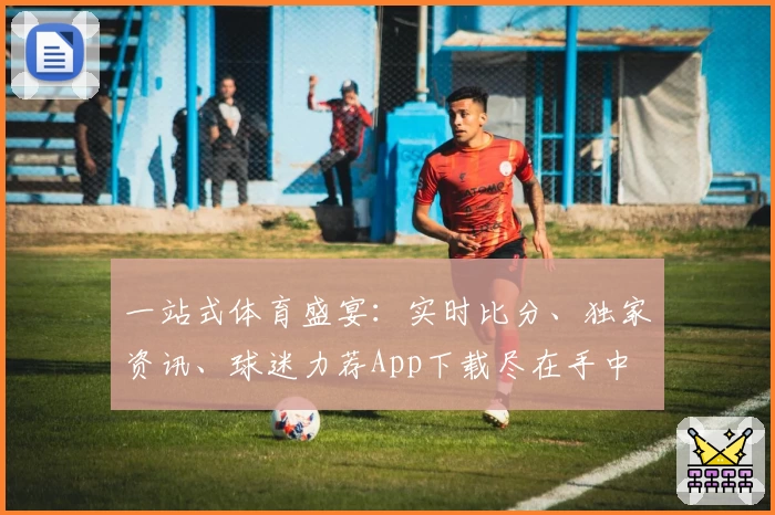 一站式体育盛宴：实时比分、独家资讯、球迷力荐App下载尽在手中