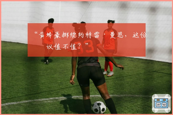 “黄蜂豪掷续约特雷·曼恩，这份协议值不值？”