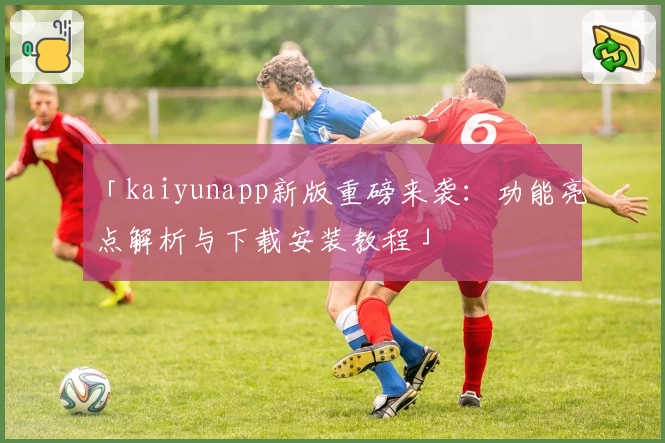 「kaiyunapp新版重磅来袭：功能亮点解析与下载安装教程」