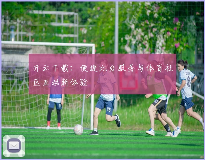 开云下载:便捷比分服务与体育社区互动新体验