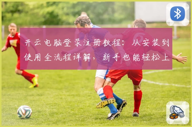 开云电脑登录注册教程:从安装到使用全流程详解,新手也能轻松上手
