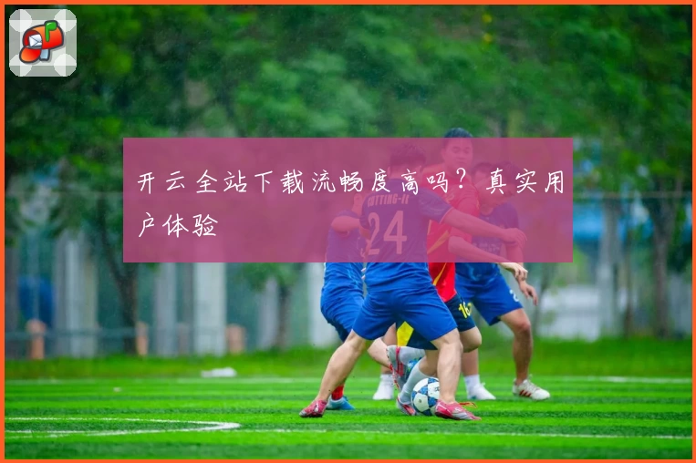 开云全站下载流畅度高吗？真实用户体验