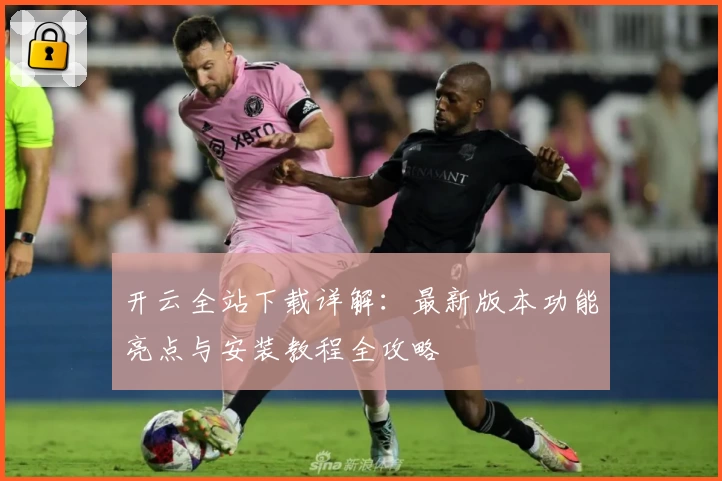 开云全站下载详解：最新版本功能亮点与安装教程全攻略