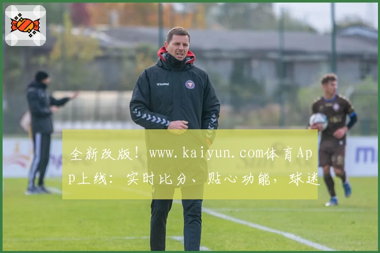 全新改版!www.kaiyun.com体育App上线:实时比分、贴心功能,球迷必备首选