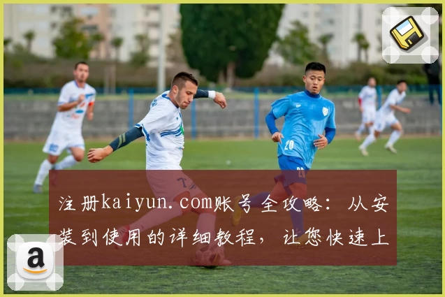 注册kaiyun.com账号全攻略：从安装到使用的详细教程，让您快速上手