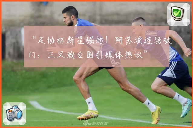 “足协杯新星崛起！阿苏埃连场破门，三叉戟合围引媒体热议”