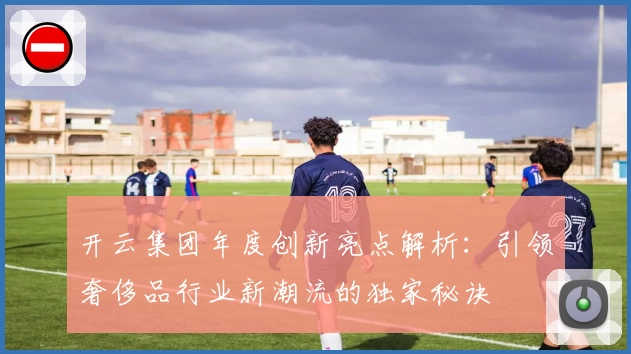 开云集团年度创新亮点解析：引领奢侈品行业新潮流的独家秘诀