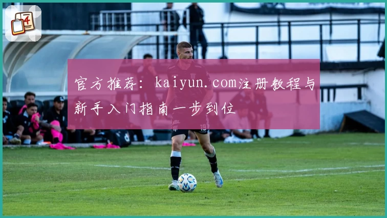 官方推荐:kaiyun.com注册教程与新手入门指南一步到位