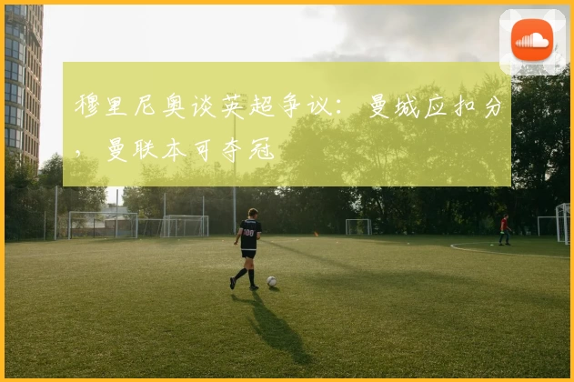 穆里尼奥谈英超争议：曼城应扣分，曼联本可夺冠