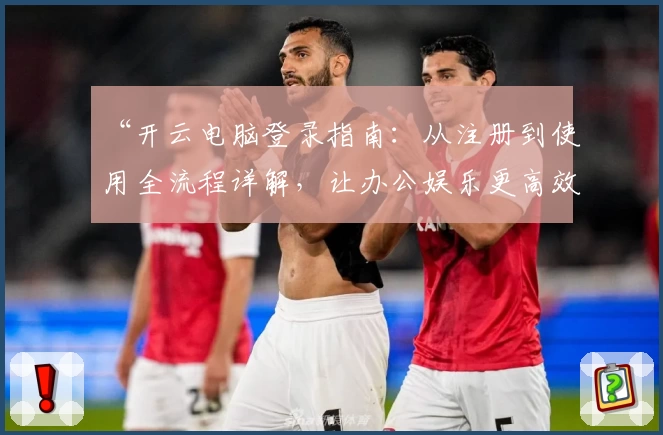 “开云电脑登录指南：从注册到使用全流程详解，让办公娱乐更高效”