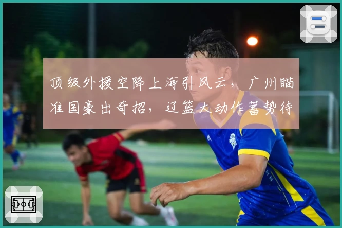 顶级外援空降上海引风云，广州瞄准国豪出奇招，辽篮大动作蓄势待发！