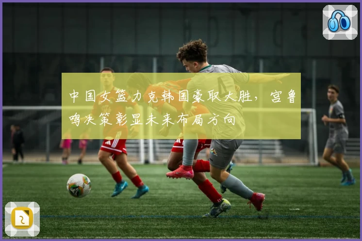 中国女篮力克韩国豪取大胜，宫鲁鸣决策彰显未来布局方向