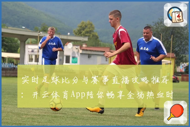 实时足球比分与赛事直播攻略推荐：开云体育App陪你畅享全场热血时刻